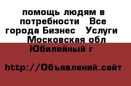 помощь людям в потребности - Все города Бизнес » Услуги   . Московская обл.,Юбилейный г.